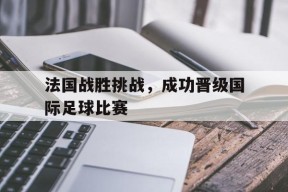 金年会官网-法国战胜挑战，成功晋级国际足球比赛(法国战胜挑战,成功晋级国际足球比赛的是谁)