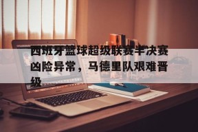 金年会平台-西班牙篮球超级联赛半决赛凶险异常，马德里队艰难晋级的简单介绍