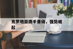 金年会官网-克罗地亚携手晋级，强势崛起(克罗地亚携手晋级,强势崛起是真的吗)