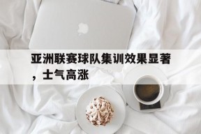 金年会官网-包含亚洲联赛球队集训效果显著，士气高涨的词条