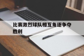 金年会官网-比赛激烈球队相互角逐争夺胜利(这场球赛的胜败关键是队员们的齐心协力)