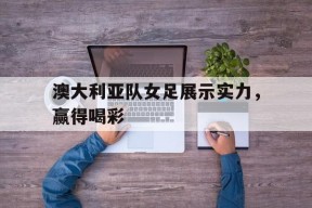 金年会平台-澳大利亚队女足展示实力，赢得喝彩