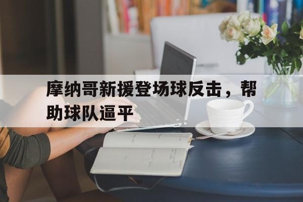 包含摩纳哥新援登场球反击,帮助球队逼平的词条 包含摩纳哥新援登场球反击,帮助球队逼平的词条